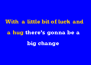 With a little bit of luck and.

a hug there's gonna be a

big change