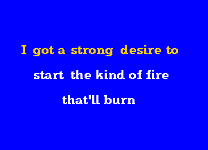 I got a strong desire to

start the kind of fire

that'll burn