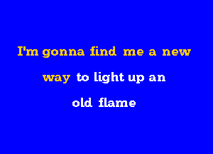 I'm gonna find me a new

way to light up an
old flame