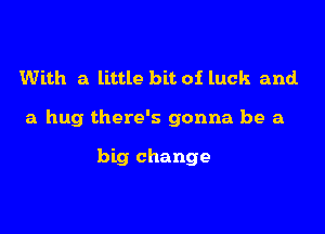 With a little bit of luck and.

a hug there's gonna be a

big change