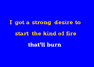 I got a strong desire to

start the kind of fire

that'll burn