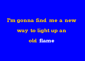 I'm gonna find me a new

way to light up an
old flame