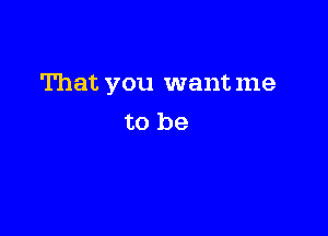 That you wantme

to be