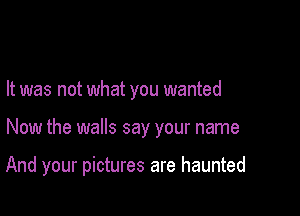 It was not what you wanted

Now the walls say your name

And your pictures are haunted