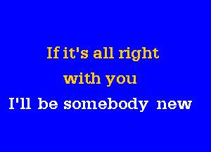 If it's all right

With you
I'll be somebody new