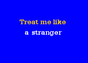 Treat me like

a stranger