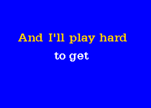 And I'll play hard

to get