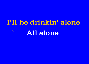 I'll be drinkin' alone

All alone