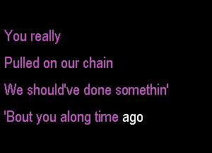 You really
Pulled on our chain

We should've done somethin'

'Bout you along time ago