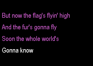 But now the flag's f1yin' high

And the furs gonna fly

Soon the whole world's

Gonna know