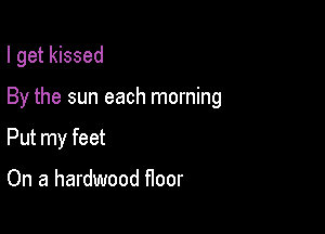 I get kissed

By the sun each morning

Put my feet

On a hardwood floor