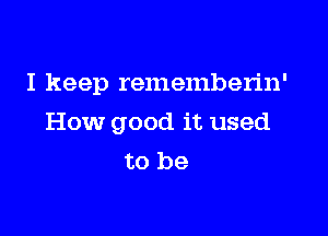 I keep rememberin'

How good it used
to be