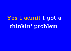 Yes I admit I got a

thinkin' problem