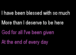 I have been blessed with so much
More than I deserve to be here

God for all I've been given

At the end of every day