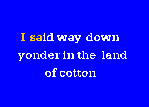 I said way down

yonder in the land
of cotton