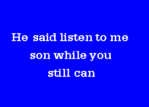 He said listen to me

son while you

still can