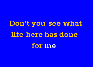 Don't you see what

life here has done
for me