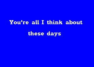 You're all I think about

these days