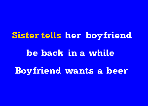 Sister tells her boyfriend.
be back in a while

Boyfriend. wants a beer