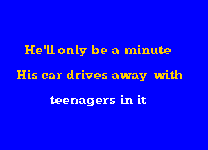 He'll only be a minute

His car drives away with

teenagers in it