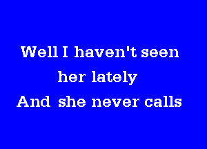 Well I haven't seen

her lately

And she never calls