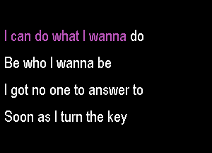 I can do what I wanna do
Be who I wanna be

I got no one to answer to

Soon as I turn the key