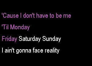 'Cause I don't have to be me
'Til Monday
Friday Saturday Sunday

I ain't gonna face reality