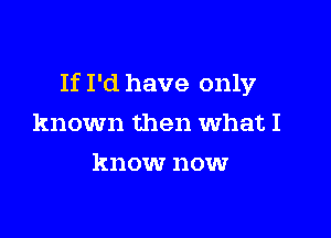 If I'd have only

known then what I
know nowr