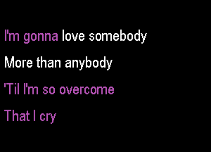 I'm gonna love somebody

More than anybody
'Til I'm so overcome

That I cry