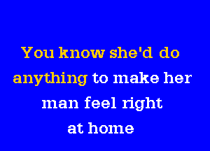 You know she'd do
anything to make her
man feel right
at home