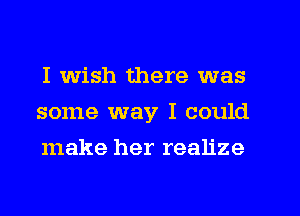 I wish there was
some way I could
make her realize