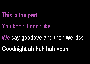 This is the part

You know I don't like

We say goodbye and then we kiss
Goodnight uh huh huh yeah