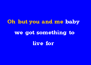 Oh but you and me baby

we got something to

live for