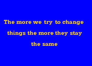 The more we try to change

things the more they stay

the same