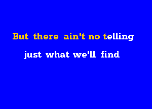 But. there ain't no telling

just what we'll find