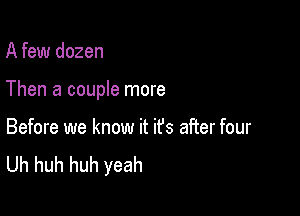 A few dozen

Then a couple more

Before we know it ifs after four
Uh huh huh yeah