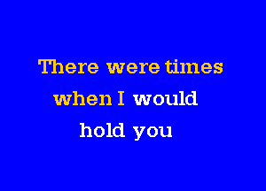 There were times
whenl would

hold you