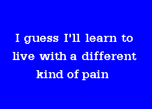 I guess I'll learn to
live with a different
kind of pain
