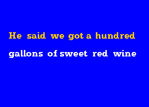 He said we got a hundred.

gallons of sweet red wine