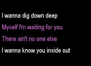 I wanna dig down deep

Myself I'm waiting for you
There ain't no one else

lwanna know you inside out