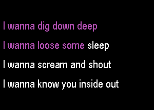 I wanna dig down deep
I wanna loose some sleep

lwanna scream and shout

lwanna know you inside out