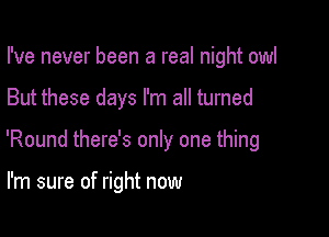 I've never been a real night owl

But these days I'm all turned

'Round there's only one thing

I'm sure of right now