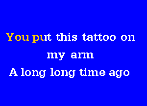 You put this tattoo on
my arm
A long long time ago