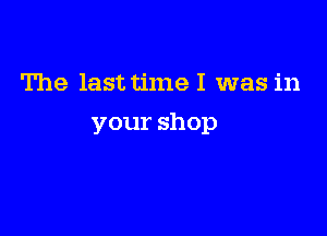 The last time I was in

your shop