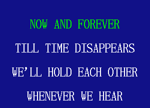 NOW AND FOREVER
TILL TIME DISAPPEARS
WELL HOLD EACH OTHER

WHENEVER WE HEAR