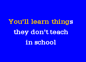 You'll learn things

they don't teach
in school