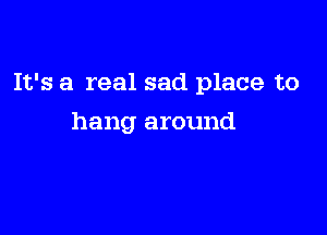 It's a real sad place to

hang around
