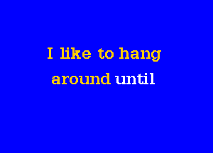 I like to hang

around until