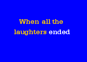 When all the

laughters ended