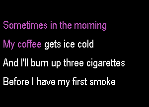 Sometimes in the morning

My coffee gets ice cold

And I'll burn up three cigarettes

Before I have my first smoke